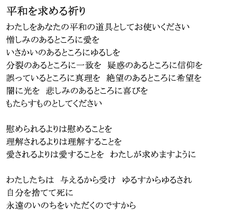 「平和を求める祈り」
わたしをあなたの平和の道具としてお使いください
憎しみのあるところに愛を
いさかいのあるところにゆるしを
分裂のあるところに一致を 疑惑のあるところに信仰を
誤っているところに真理を 絶望のあるところに希望を
闇に光を 悲しみのあるところに喜びを
もたらすものとしてください
慰められるよりは慰めることを
理解されるよりは理解することを
愛されるよりは愛することを わたしが求めますように
わたしたちは 与えるから受け ゆるすからゆるされ
自分を捨てて死に
永遠のいのちをいただくのですから