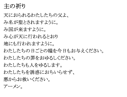 「主の祈り」
天におられるわたしたちの父よ、
み名が聖とされますように。
み国が来ますように。
み心が天に行われるとおり
地にも行われますように。
わたしたちの日ごとの糧を今日もお与えください。
わたしたちの罪をおゆるしください。
わたしたちも人をゆるします。
わたしたちを誘惑におちいらせず、
悪からお救いください。
アーメン。