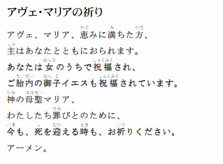 「アヴェ・マリアの祈り」
アヴェ、マリア、恵みに満ちた方、
主はあなたとともにおられます。
あなたは女のうちで祝福され、
ご胎内の御子イエスも祝福されています。
神の母聖マリア、
わたしたち罪びとのために、
今も、死を迎える時も、お祈りください。
アーメン。